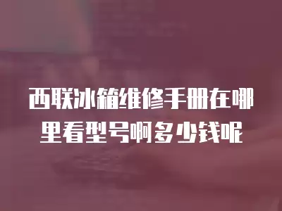 西联冰箱维修手册在哪里看型号啊多少钱呢