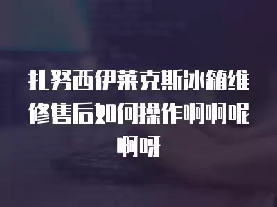 扎努西伊莱克斯冰箱维修售后如何操作啊啊呢啊呀