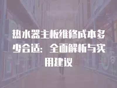 热水器主板维修成本多少合适：全面解析与实用建议