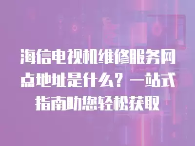 海信电视机维修服务网点地址是什么？一站式指南助您轻松获取