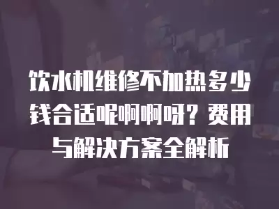 饮水机维修不加热多少钱合适呢啊啊呀？费用与解决方案全解析