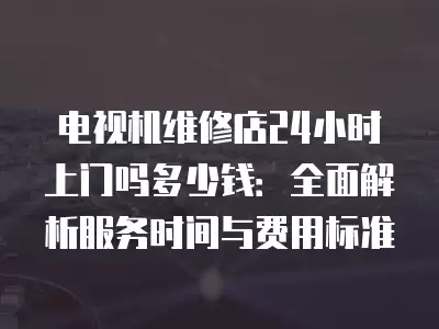 电视机维修店24小时上门吗多少钱：全面解析服务时间与费用标准