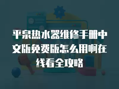 平泉热水器维修手册中文版免费版怎么用啊在线看全攻略