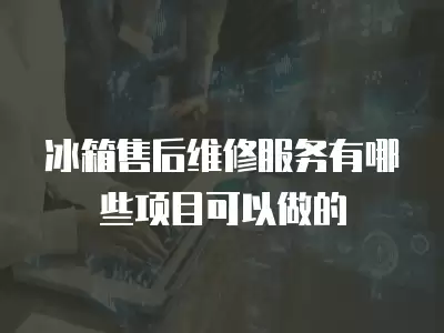 冰箱售后维修服务有哪些项目可以做的