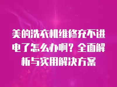 美的洗衣机维修充不进电了怎么办啊？全面解析与实用解决方案
