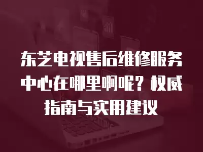 东芝电视售后维修服务中心在哪里啊呢？权威指南与实用建议