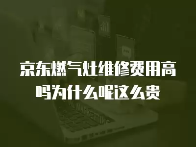 京东燃气灶维修费用高吗为什么呢这么贵