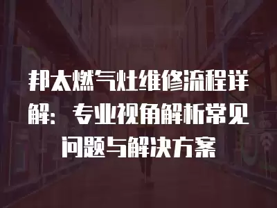 邦太燃气灶维修流程详解：专业视角解析常见问题与解决方案