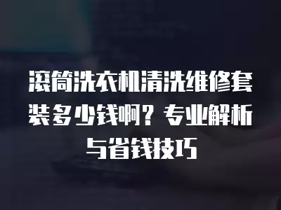 滚筒洗衣机清洗维修套装多少钱啊？专业解析与省钱技巧