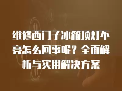 维修西门子冰箱顶灯不亮怎么回事呢？全面解析与实用解决方案
