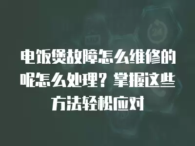 电饭煲故障怎么维修的呢怎么处理？掌握这些方法轻松应对