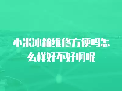 小米冰箱维修方便吗怎么样好不好啊呢