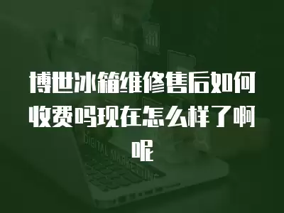 博世冰箱维修售后如何收费吗现在怎么样了啊呢