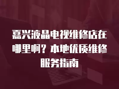 嘉兴液晶电视维修店在哪里啊？本地优质维修服务指南