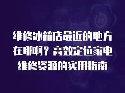 维修冰箱店最近的地方在哪啊？高效定位家电维修资源的实用指南