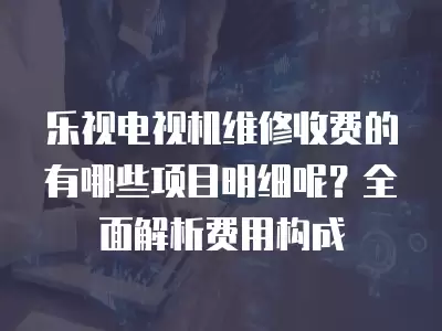 乐视电视机维修收费的有哪些项目明细呢？全面解析费用构成