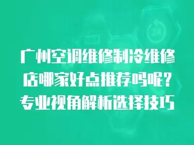 广州空调维修制冷维修店哪家好点推荐吗呢？专业视角解析选择技巧