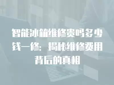 智能冰箱维修贵吗多少钱一修：揭秘维修费用背后的真相