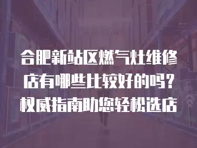 合肥新站区燃气灶维修店有哪些比较好的吗？权威指南助您轻松选店