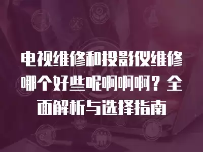 电视维修和投影仪维修哪个好些呢啊啊啊？全面解析与选择指南