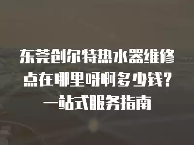 东莞创尔特热水器维修点在哪里呀啊多少钱？一站式服务指南