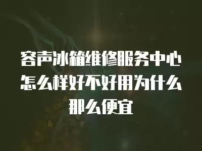 容声冰箱维修服务中心怎么样好不好用为什么那么便宜