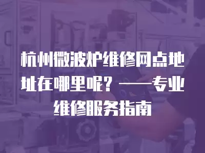 杭州微波炉维修网点地址在哪里呢？——专业维修服务指南