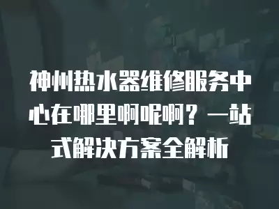 神州热水器维修服务中心在哪里啊呢啊？一站式解决方案全解析