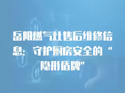 岳阳燃气灶售后维修信息：守护厨房安全的“隐形盾牌”