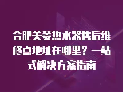 合肥美菱热水器售后维修点地址在哪里？一站式解决方案指南