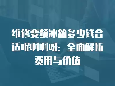 维修变频冰箱多少钱合适呢啊啊呀：全面解析费用与价值