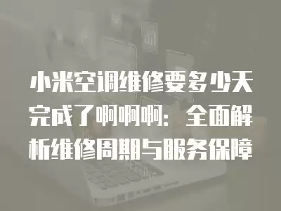 小米空调维修要多少天完成了啊啊啊：全面解析维修周期与服务保障