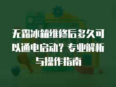 无霜冰箱维修后多久可以通电启动？专业解析与操作指南