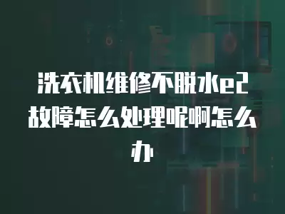 洗衣机维修不脱水e2故障怎么处理呢啊怎么办