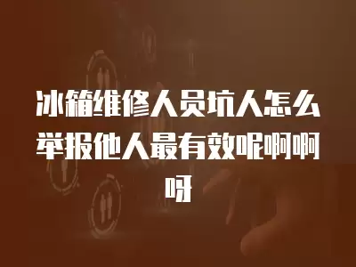 冰箱维修人员坑人怎么举报他人最有效呢啊啊呀