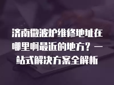 济南微波炉维修地址在哪里啊最近的地方？一站式解决方案全解析