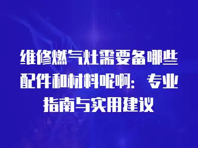 维修燃气灶需要备哪些配件和材料呢啊：专业指南与实用建议