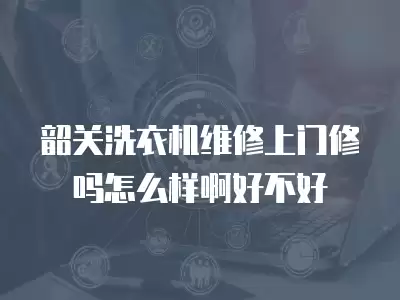 韶关洗衣机维修上门修吗怎么样啊好不好