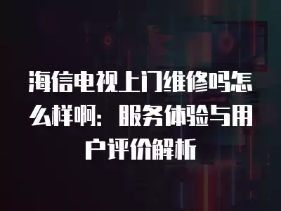 海信电视上门维修吗怎么样啊：服务体验与用户评价解析