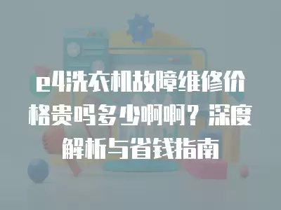 e4洗衣机故障维修价格贵吗多少啊啊？深度解析与省钱指南