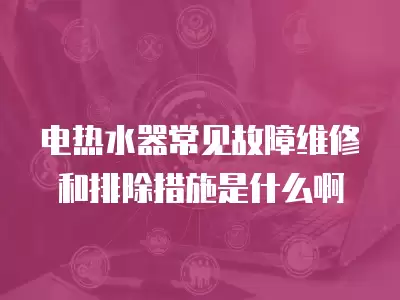 电热水器常见故障维修和排除措施是什么啊