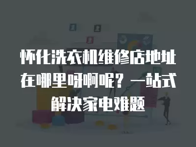 怀化洗衣机维修店地址在哪里呀啊呢？一站式解决家电难题