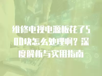 维修电视电源板花了500块怎么处理啊？深度解析与实用指南