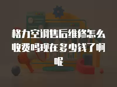 格力空调售后维修怎么收费吗现在多少钱了啊呢
