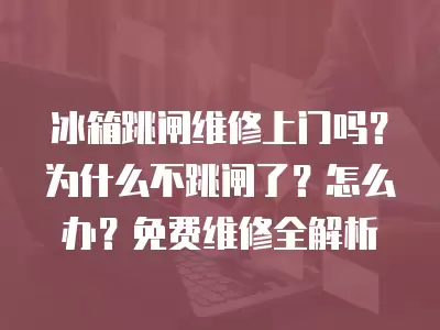 冰箱跳闸维修上门吗？为什么不跳闸了？怎么办？免费维修全解析