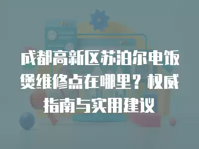 成都高新区苏泊尔电饭煲维修点在哪里？权威指南与实用建议