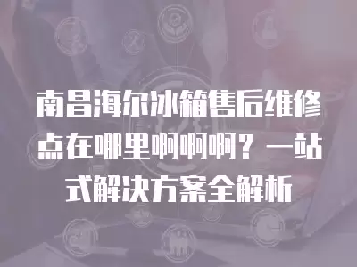 南昌海尔冰箱售后维修点在哪里啊啊啊？一站式解决方案全解析