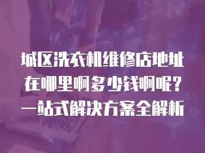 城区洗衣机维修店地址在哪里啊多少钱啊呢？一站式解决方案全解析