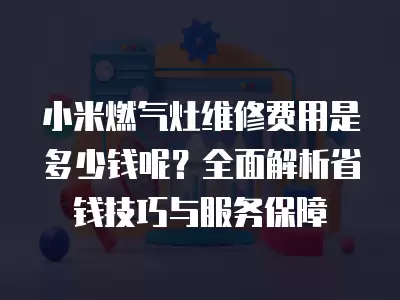 小米燃气灶维修费用是多少钱呢？全面解析省钱技巧与服务保障