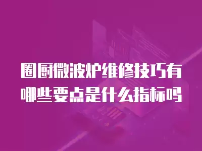 圈厨微波炉维修技巧有哪些要点是什么指标吗